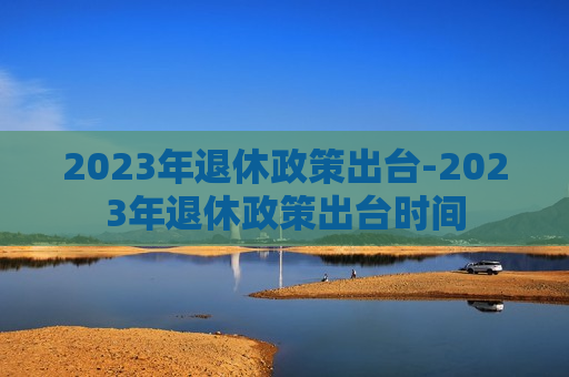 2023年退休政策出台-2023年退休政策出台时间