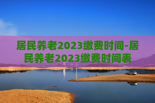 居民养老2023缴费时间-居民养老2023缴费时间表