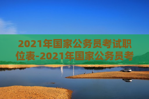 2021年国家公务员考试职位表-2021年国家公务员考试职位表查询