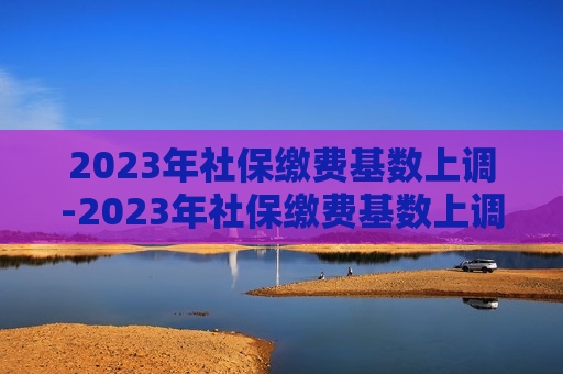 2023年社保缴费基数上调-2023年社保缴费基数上调还是下调