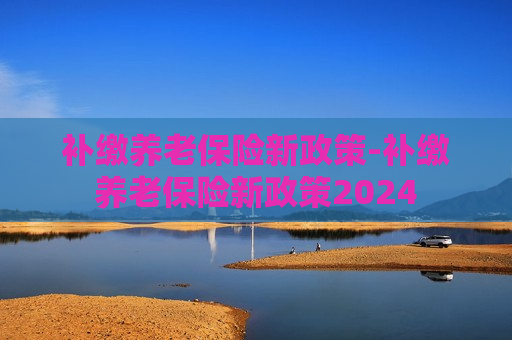 补缴养老保险新政策-补缴养老保险新政策2024