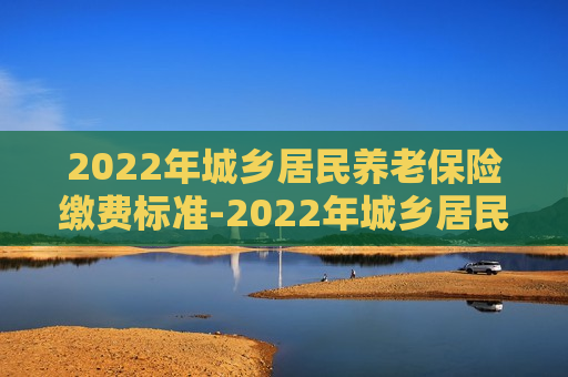 2022年城乡居民养老保险缴费标准-2022年城乡居民养老保险缴费标准及待遇测算参考