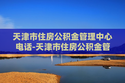 天津市住房公积金管理中心电话-天津市住房公积金管理中心电话是多少