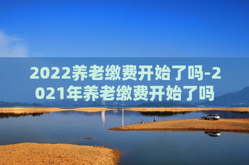 2022养老缴费开始了吗-2021年养老缴费开始了吗