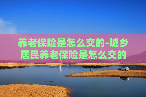 养老保险是怎么交的-城乡居民养老保险是怎么交的