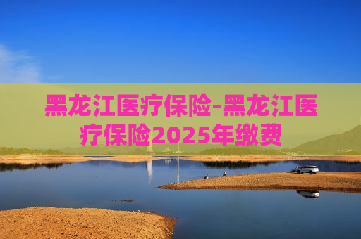 黑龙江医疗保险-黑龙江医疗保险2025年缴费