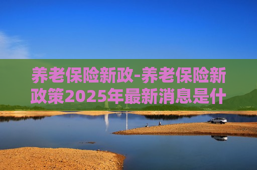 养老保险新政-养老保险新政策2025年最新消息是什么意思