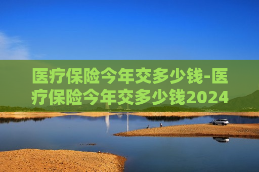 医疗保险今年交多少钱-医疗保险今年交多少钱2024年