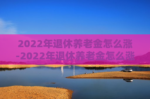 2022年退休养老金怎么涨-2022年退休养老金怎么涨法