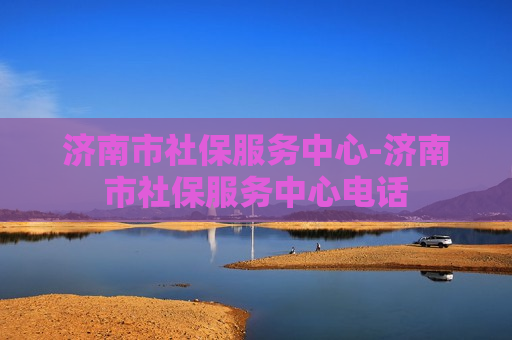 济南市社保服务中心-济南市社保服务中心电话