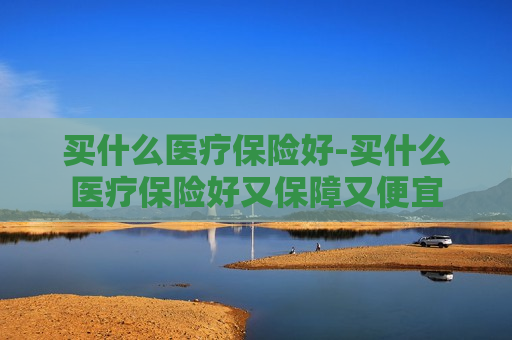 买什么医疗保险好-买什么医疗保险好又保障又便宜