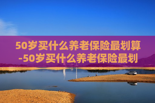 50岁买什么养老保险最划算-50岁买什么养老保险最划算呢