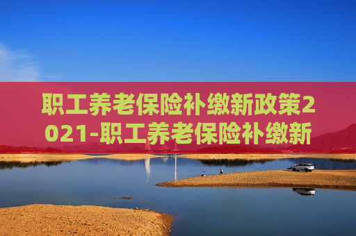 职工养老保险补缴新政策2021-职工养老保险补缴新政策2021年怎么交