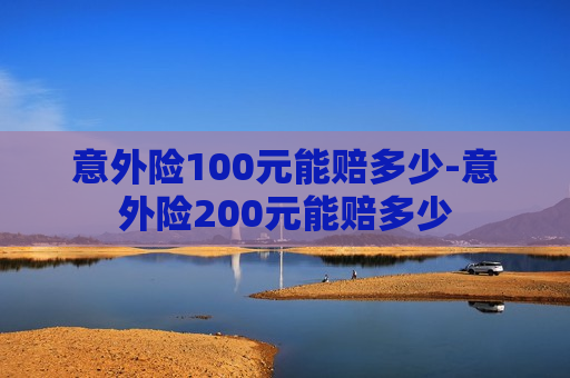 意外险100元能赔多少-意外险200元能赔多少