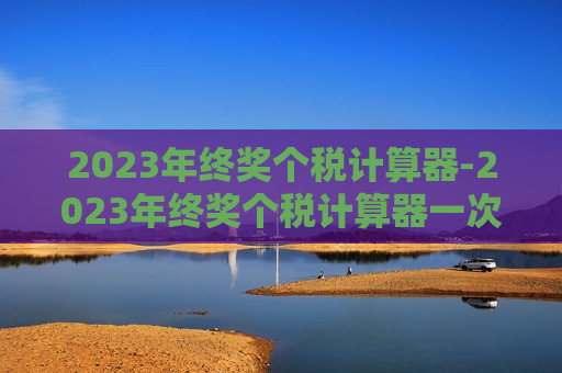 2023年终奖个税计算器-2023年终奖个税计算器一次性