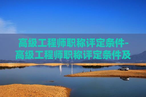 高级工程师职称评定条件-高级工程师职称评定条件及流程