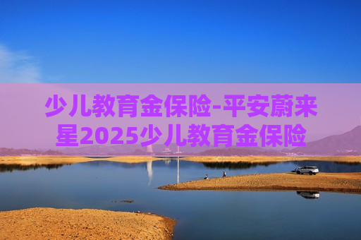 少儿教育金保险-平安蔚来星2025少儿教育金保险