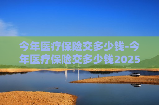 今年医疗保险交多少钱-今年医疗保险交多少钱2025年