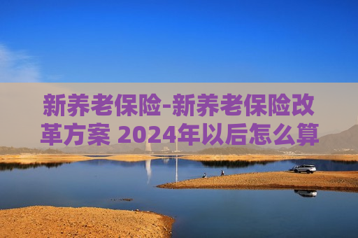 新养老保险-新养老保险改革方案 2024年以后怎么算