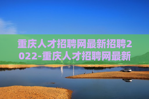 重庆人才招聘网最新招聘2022-重庆人才招聘网最新招聘2022年