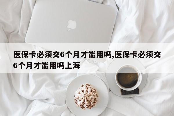 医保卡必须交6个月才能用吗,医保卡必须交6个月才能用吗上海