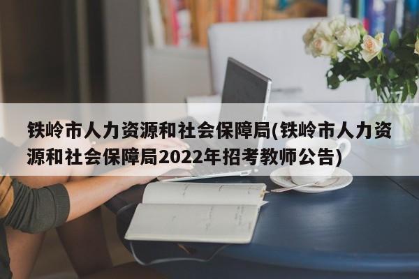 铁岭市人力资源和社会保障局(铁岭市人力资源和社会保障局2022年招考教师公告)