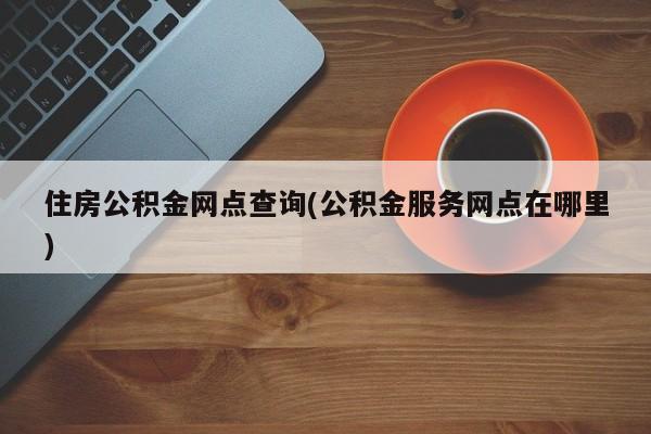 住房公积金网点查询(公积金服务网点在哪里)