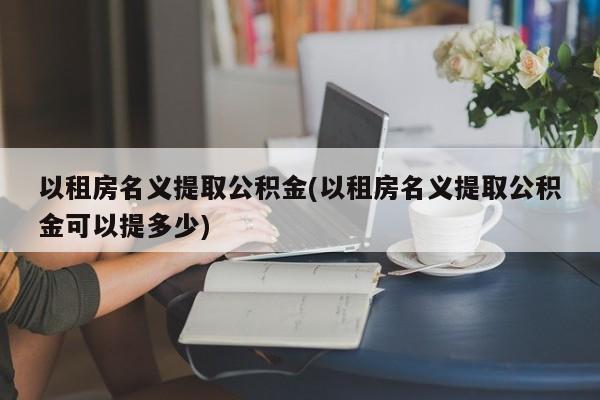 以租房名义提取公积金(以租房名义提取公积金可以提多少)