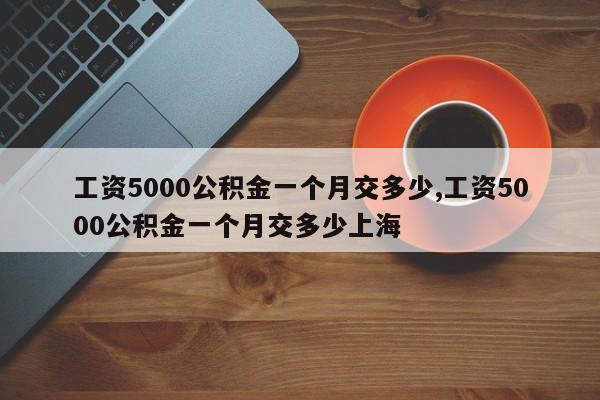 工资5000公积金一个月交多少,工资5000公积金一个月交多少上海