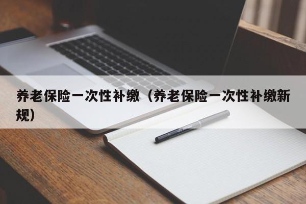 养老保险一次性补缴（养老保险一次性补缴新规）