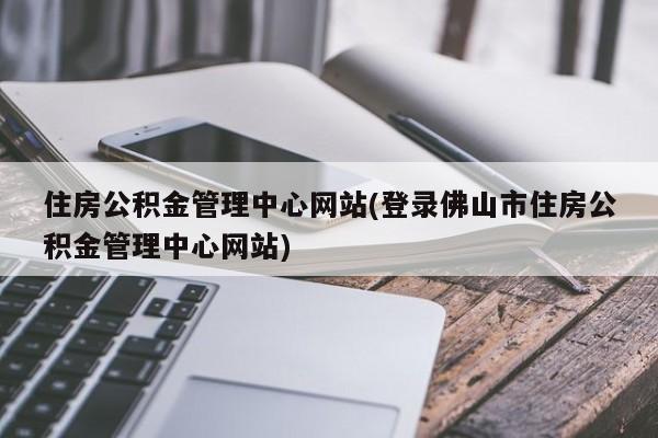 住房公积金管理中心网站(登录佛山市住房公积金管理中心网站)