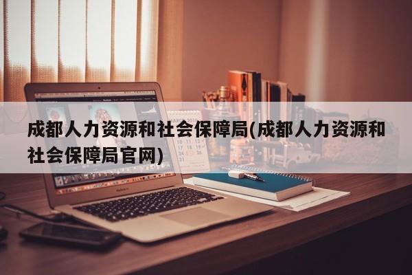 成都人力资源和社会保障局(成都人力资源和社会保障局官网)