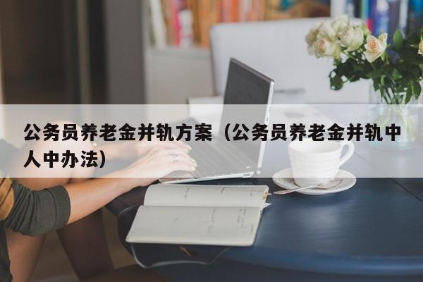 公务员养老金并轨方案（公务员养老金并轨中人中办法）