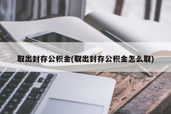 取出封存公积金(取出封存公积金怎么取)