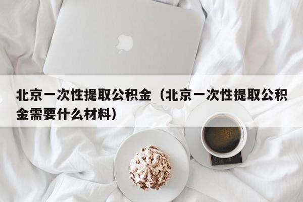 北京一次性提取公积金（北京一次性提取公积金需要什么材料）