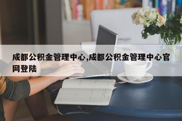 成都公积金管理中心,成都公积金管理中心官网登陆