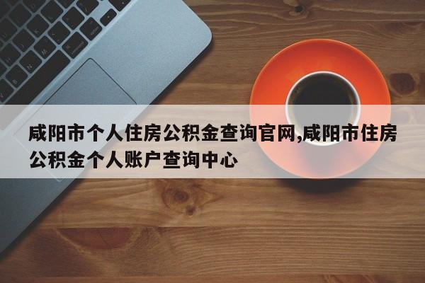 咸阳市个人住房公积金查询官网,咸阳市住房公积金个人账户查询中心