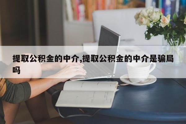 提取公积金的中介,提取公积金的中介是骗局吗