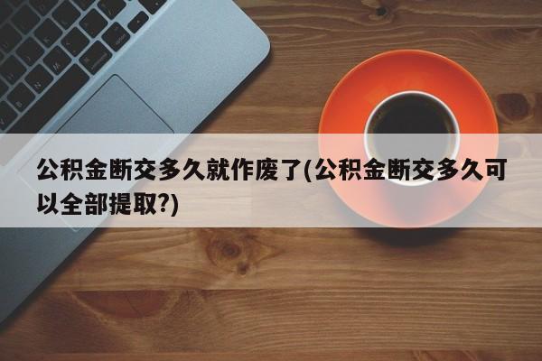 公积金断交多久就作废了(公积金断交多久可以全部提取?)