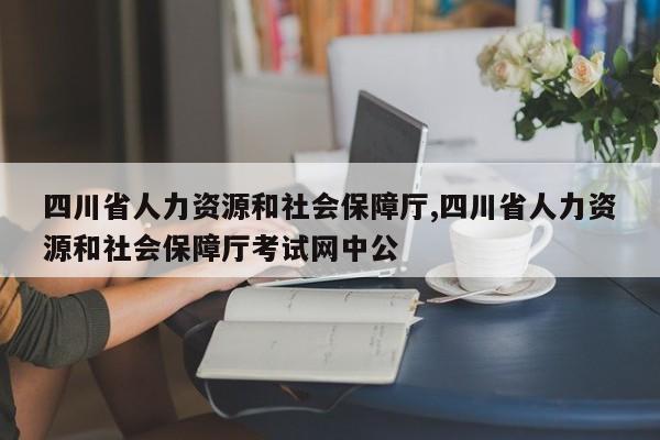 四川省人力资源和社会保障厅,四川省人力资源和社会保障厅考试网中公