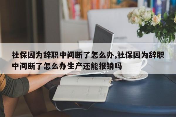 社保因为辞职中间断了怎么办,社保因为辞职中间断了怎么办生产还能报销吗