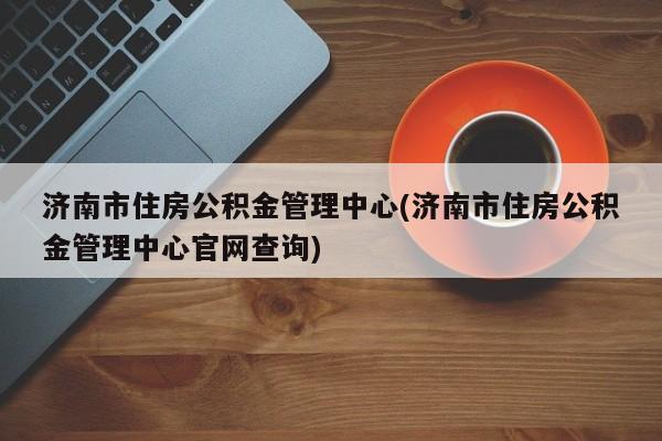 济南市住房公积金管理中心(济南市住房公积金管理中心官网查询)