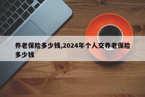 养老保险多少钱,2024年个人交养老保险多少钱