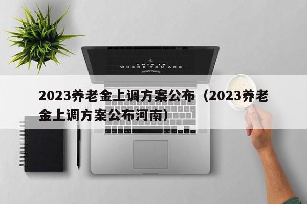 2023养老金上调方案公布（2023养老金上调方案公布河南）