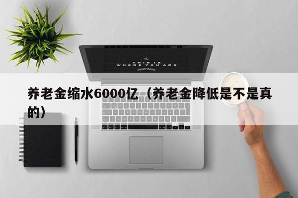 养老金缩水6000亿（养老金降低是不是真的）