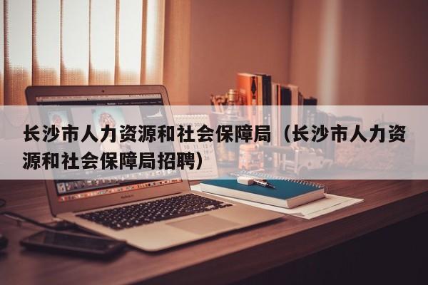 长沙市人力资源和社会保障局（长沙市人力资源和社会保障局招聘）