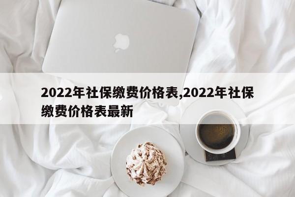 2022年社保缴费价格表,2022年社保缴费价格表最新