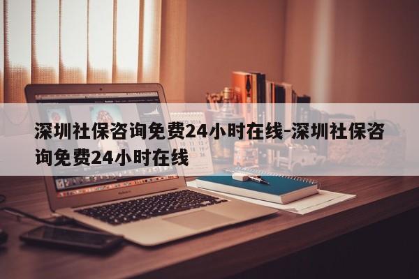 深圳社保咨询免费24小时在线-深圳社保咨询免费24小时在线