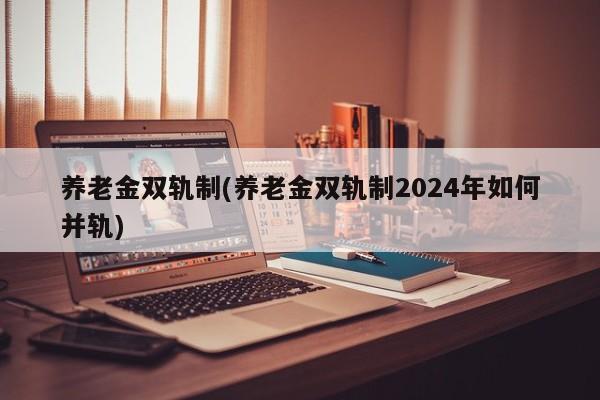 养老金双轨制(养老金双轨制2024年如何并轨)