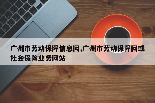 广州市劳动保障信息网,广州市劳动保障网或社会保险业务网站